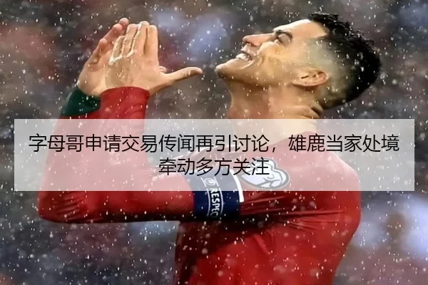 字母哥申请交易传闻再引讨论，雄鹿当家处境牵动多方关注